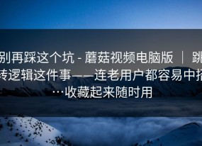 别再踩这个坑 - 蘑菇视频电脑版 ｜ 跳转逻辑这件事——连老用户都容易中招…收藏起来随时用
