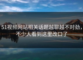 51视频网站相关话题越聊越不对劲，不少人看到这里改口了