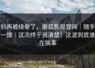 别再被绕晕了，蘑菇影视官网｜随手一搜｜这次终于说清楚！这波到底谁在搞事