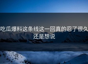 吃瓜爆料这条线这一回真的忍了很久还是想说