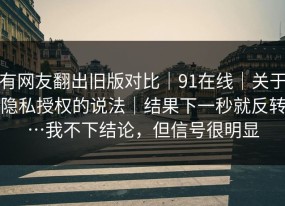 有网友翻出旧版对比｜91在线｜关于隐私授权的说法｜结果下一秒就反转…我不下结论，但信号很明显