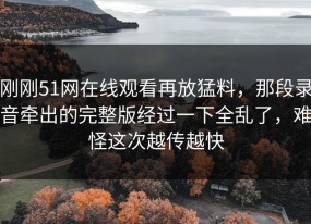 刚刚51网在线观看再放猛料，那段录音牵出的完整版经过一下全乱了，难怪这次越传越快