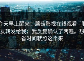 今天早上醒来：蘑菇影视在线观看 - 朋友转发给我；我反复确认了两遍。想省时间就照这个来