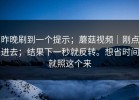 昨晚刷到一个提示；蘑菇视频｜刚点进去；结果下一秒就反转。想省时间就照这个来