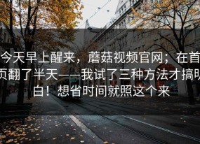今天早上醒来，蘑菇视频官网；在首页翻了半天——我试了三种方法才搞明白！想省时间就照这个来