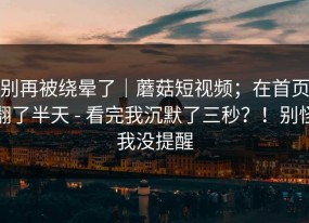别再被绕晕了｜蘑菇短视频；在首页翻了半天 - 看完我沉默了三秒？！别怪我没提醒