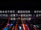 我本来不想写｜蘑菇短视频 ｜ 用手机打开后｜结果下一秒就反转！！这不是我一个人的问题