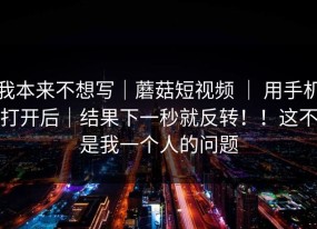 我本来不想写｜蘑菇短视频 ｜ 用手机打开后｜结果下一秒就反转！！这不是我一个人的问题