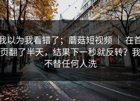 我以为我看错了；蘑菇短视频 ｜ 在首页翻了半天，结果下一秒就反转？我不替任何人洗