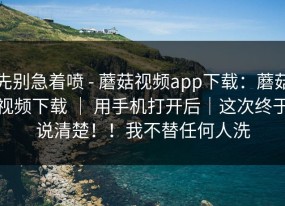 先别急着喷 - 蘑菇视频app下载：蘑菇视频下载 ｜ 用手机打开后｜这次终于说清楚！！我不替任何人洗