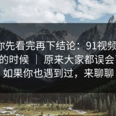 我劝你先看完再下结论：91视频 ｜ 晚上刷的时候 ｜ 原来大家都误会了？！如果你也遇到过，来聊聊
