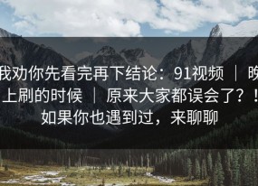 我劝你先看完再下结论：91视频 ｜ 晚上刷的时候 ｜ 原来大家都误会了？！如果你也遇到过，来聊聊