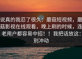 说真的我忍了很久：蘑菇短视频，蘑菇影视在线观看，晚上刷的时候，连老用户都容易中招！！我把话放这：别冲动