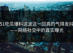 51吃瓜爆料这波这一回真的气得发抖——网络社交中的真实曝光