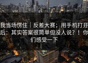 我当场愣住｜反差大赛；用手机打开后：其实答案很简单但没人说？！你们感受一下
