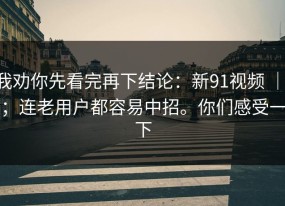 我劝你先看完再下结论：新91视频 ｜ ；连老用户都容易中招。你们感受一下