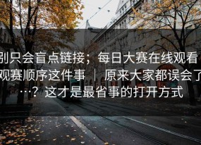 别只会盲点链接；每日大赛在线观看｜观赛顺序这件事 ｜ 原来大家都误会了…？这才是最省事的打开方式