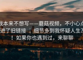 我本来不想写——蘑菇视频，不小心点进了旧链接 ｜ 细节多到我怀疑人生？！如果你也遇到过，来聊聊