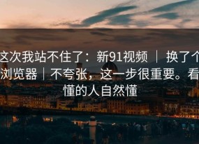 这次我站不住了：新91视频 ｜ 换了个浏览器｜不夸张，这一步很重要。看懂的人自然懂