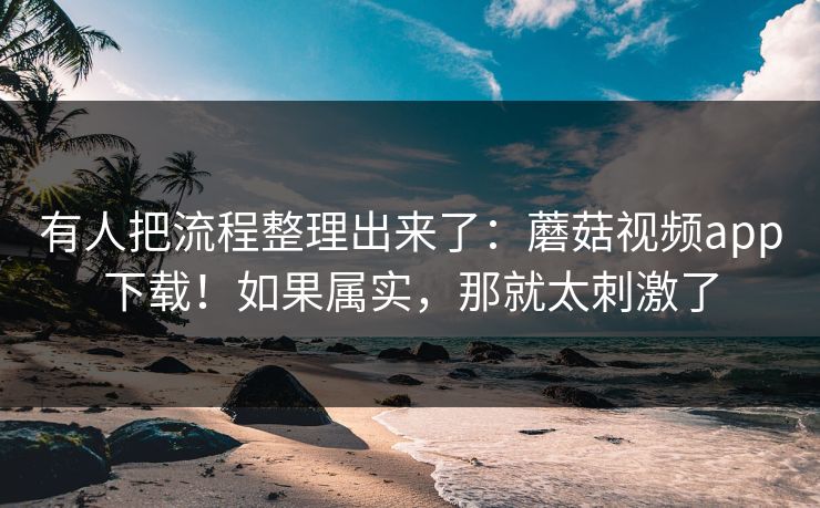 有人把流程整理出来了:蘑菇视频app下载!如果属实,那就太刺激了 有人把流程整理出来了:蘑菇视频app下载!如果属实,那就太刺激了
