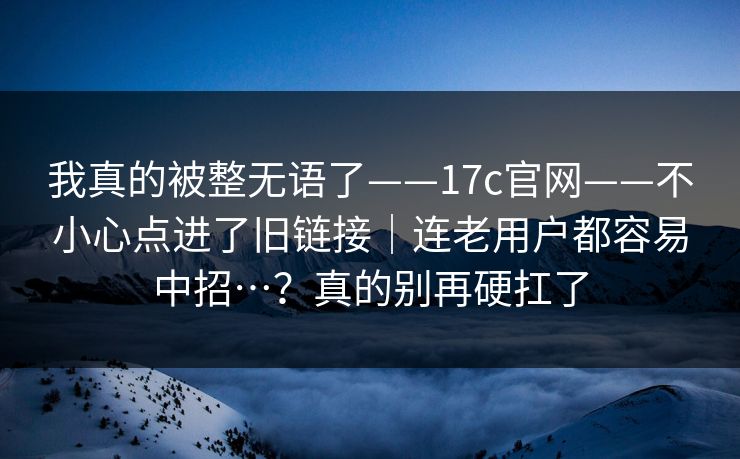 我真的被整无语了——17c官网——不小心点进了旧链接｜连老用户都容易中招…？真的别再硬扛了
