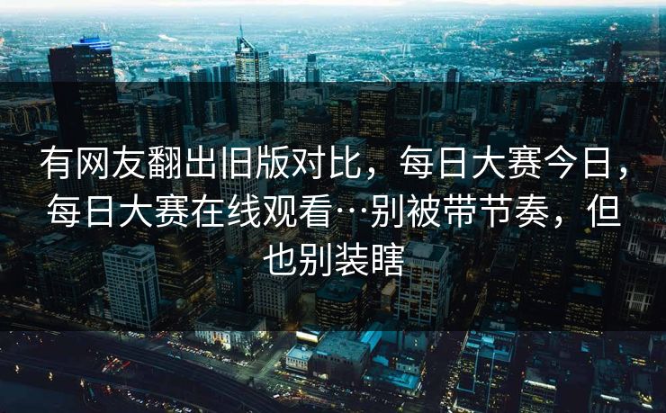 有网友翻出旧版对比，每日大赛今日，每日大赛在线观看…别被带节奏，但也别装瞎