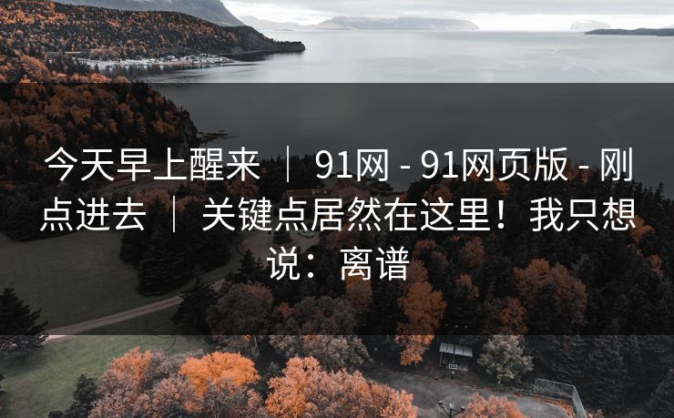 今天早上醒来 | 91网 - 91网页版 - 刚点进去 | 关键点居然在这里!我只想说:离谱 今天早上醒来 | 91网 - 91网页版 - 刚点进去 | 关键点居然在这里!我只想说:离谱