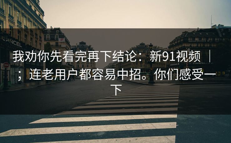 我劝你先看完再下结论：新91视频 ｜ ；连老用户都容易中招。你们感受一下