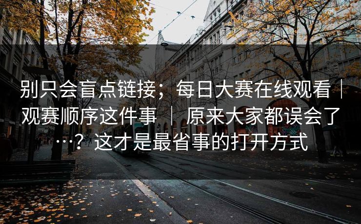 别只会盲点链接；每日大赛在线观看｜观赛顺序这件事 ｜ 原来大家都误会了…？这才是最省事的打开方式