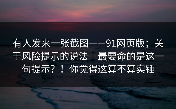 有人发来一张截图——91网页版；关于风险提示的说法｜最要命的是这一句提示？！你觉得这算不算实锤
