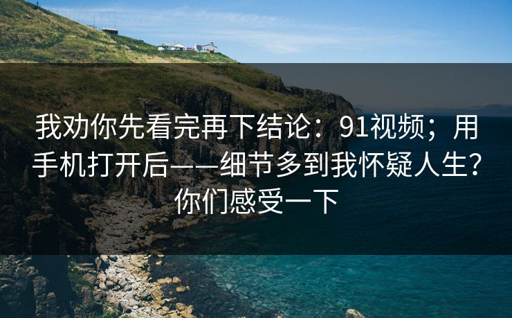 我劝你先看完再下结论：91视频；用手机打开后——细节多到我怀疑人生？你们感受一下