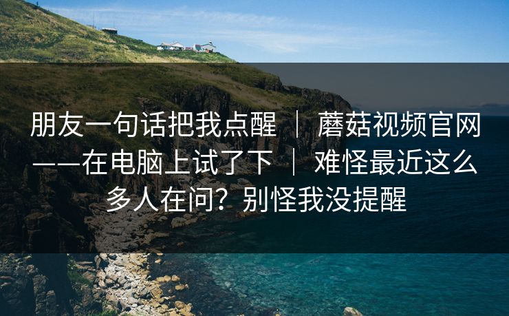 朋友一句话把我点醒 | 蘑菇视频官网——在电脑上试了下 | 难怪最近这么多人在问?别怪我没提醒 朋友一句话把我点醒 | 蘑菇视频官网——在电脑上试了下 | 难怪最近这么多人在问?别怪我没提醒