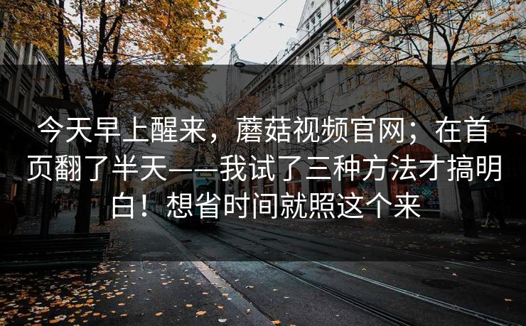 今天早上醒来,蘑菇视频官网;在首页翻了半天——我试了三种方法才搞明白!想省时间就照这个来 今天早上醒来,蘑菇视频官网;在首页翻了半天——我试了三种方法才搞明白!想省时间就照这个来