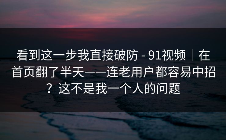 看到这一步我直接破防 - 91视频|在首页翻了半天——连老用户都容易中招?这不是我一个人的问题 看到这一步我直接破防 - 91视频|在首页翻了半天——连老用户都容易中招?这不是我一个人的问题