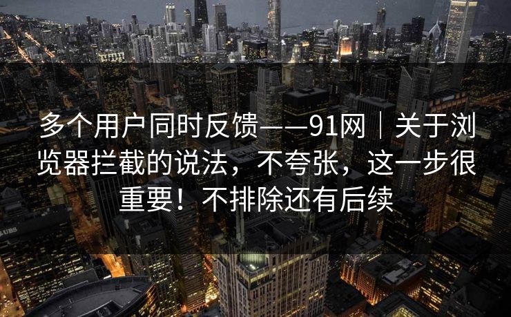 多个用户同时反馈——91网｜关于浏览器拦截的说法，不夸张，这一步很重要！不排除还有后续