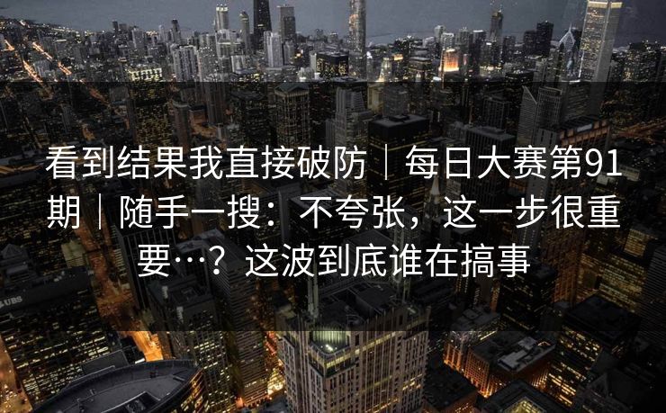 看到结果我直接破防|每日大赛第91期|随手一搜:不夸张,这一步很重要…?这波到底谁在搞事 看到结果我直接破防|每日大赛第91期|随手一搜:不夸张,这一步很重要…?这波到底谁在搞事