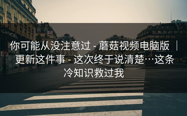 你可能从没注意过 - 蘑菇视频电脑版 ｜ 更新这件事 - 这次终于说清楚…这条冷知识救过我