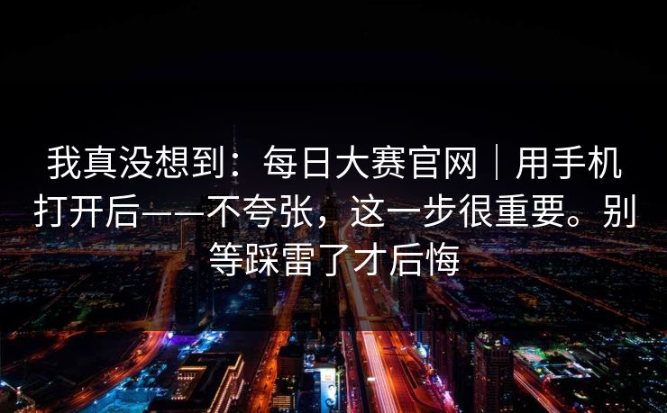 我真没想到：每日大赛官网｜用手机打开后——不夸张，这一步很重要。别等踩雷了才后悔