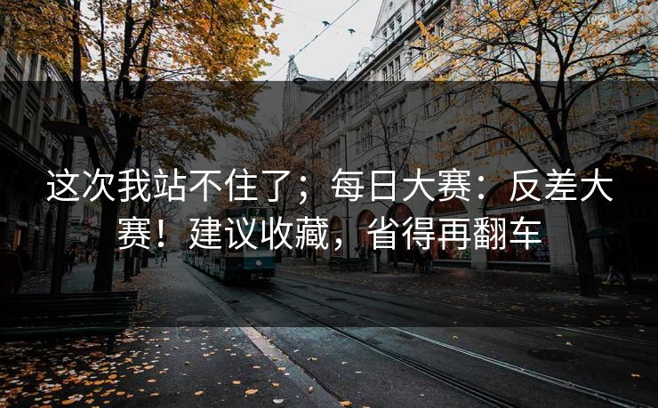 这次我站不住了;每日大赛:反差大赛!建议收藏,省得再翻车 这次我站不住了;每日大赛:反差大赛!建议收藏,省得再翻车