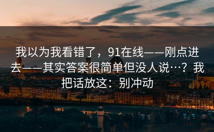 我以为我看错了，91在线——刚点进去——其实答案很简单但没人说…？我把话放这：别冲动