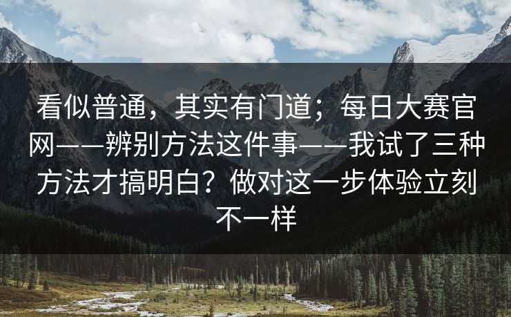 看似普通，其实有门道；每日大赛官网——辨别方法这件事——我试了三种方法才搞明白？做对这一步体验立刻不一样