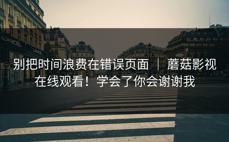 别把时间浪费在错误页面 | 蘑菇影视在线观看!学会了你会谢谢我 别把时间浪费在错误页面 | 蘑菇影视在线观看!学会了你会谢谢我
