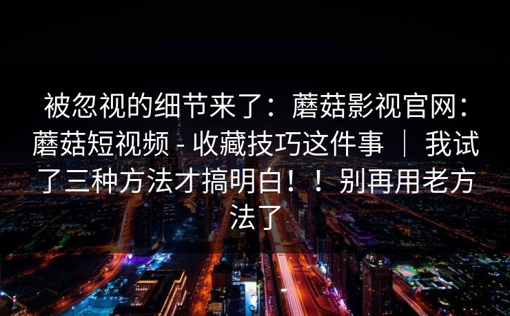 被忽视的细节来了：蘑菇影视官网：蘑菇短视频 - 收藏技巧这件事 ｜ 我试了三种方法才搞明白！！别再用老方法了
