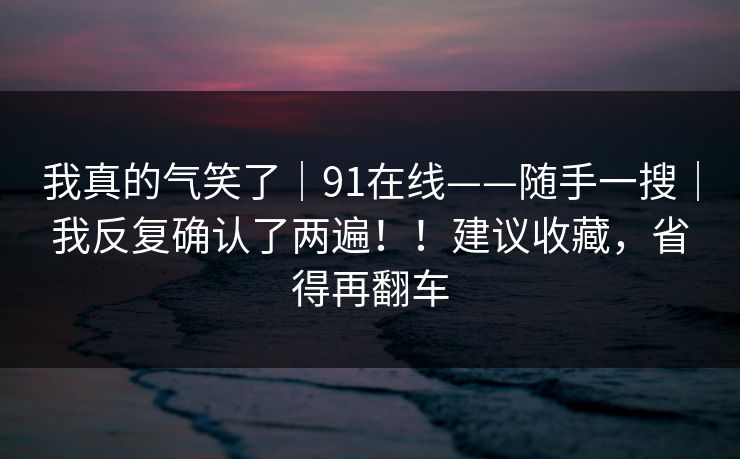 我真的气笑了｜91在线——随手一搜｜我反复确认了两遍！！建议收藏，省得再翻车