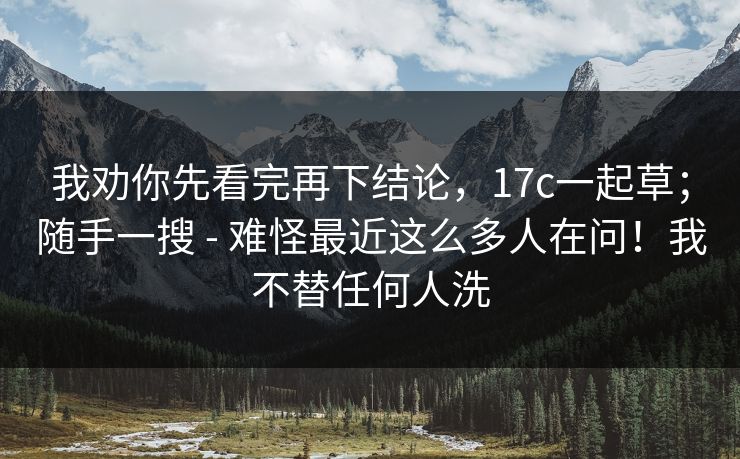 我劝你先看完再下结论,17c一起草;随手一搜 - 难怪最近这么多人在问!我不替任何人洗 我劝你先看完再下结论,17c一起草;随手一搜 - 难怪最近这么多人在问!我不替任何人洗