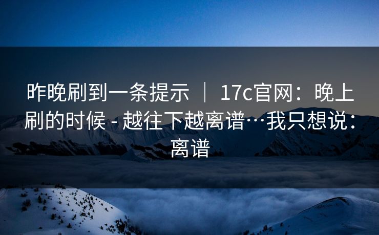 昨晚刷到一条提示 ｜ 17c官网：晚上刷的时候 - 越往下越离谱…我只想说：离谱