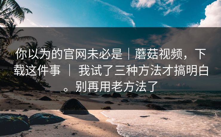 你以为的官网未必是｜蘑菇视频，下载这件事 ｜ 我试了三种方法才搞明白。别再用老方法了