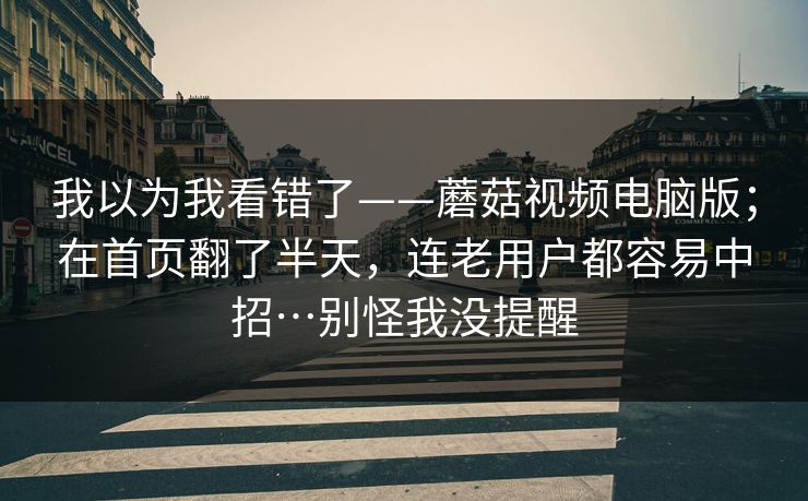 我以为我看错了——蘑菇视频电脑版；在首页翻了半天，连老用户都容易中招…别怪我没提醒