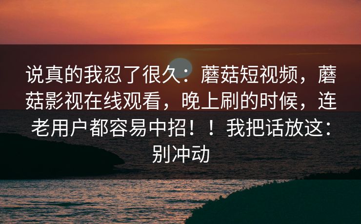 说真的我忍了很久：蘑菇短视频，蘑菇影视在线观看，晚上刷的时候，连老用户都容易中招！！我把话放这：别冲动