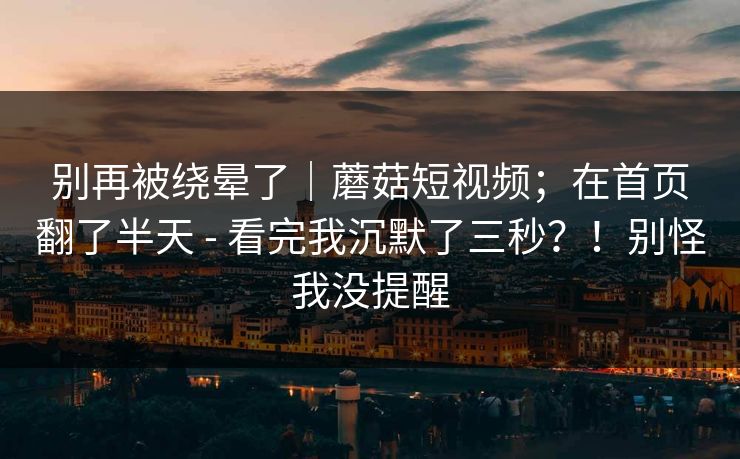 别再被绕晕了｜蘑菇短视频；在首页翻了半天 - 看完我沉默了三秒？！别怪我没提醒